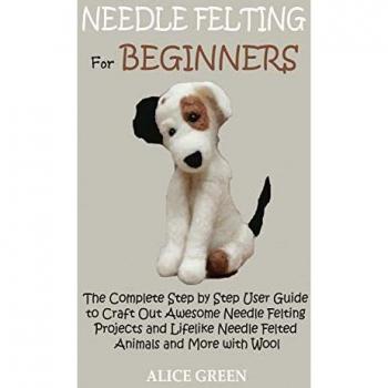 Needle Felting for Beginners: The Complete Step by Step User Guide to Craft Out Awesome Needle Felting Projects and Lifelike Needle Felted Animals and More with Wool
