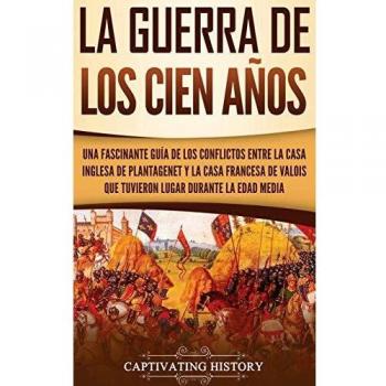 La Guerra de los Cien Años: Una Fascinante Guía de los Conflictos entre la Casa Inglesa de Plantagenet y la Casa Francesa de Valois que Tuvieron Lugar Durante la Edad Media