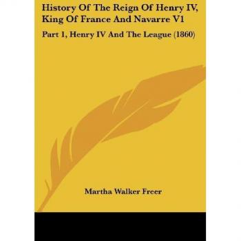 Freer, Martha Walker: History Of The Reign Of Henry IV, King Of France And Navarre V1