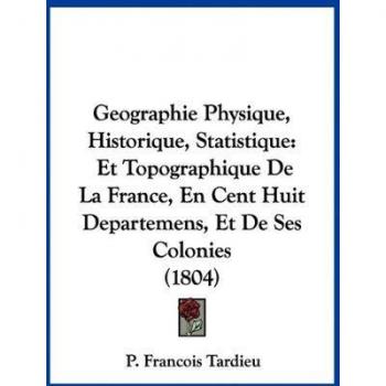 Geographie Physique, Historique, Statistique: Et Topographique de La France, En Cent Huit Departemens, Et de Ses Colonies (1804)