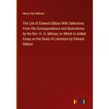 The Life of Edward Gibbon With Selections From His Correspondence and Illustrations by the Rev. H. H. Milman to Which Is Added Essay on the Study of Literature by Edward Gibbon