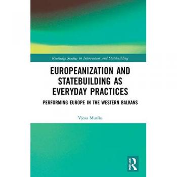 Europeanization and Statebuilding as Everyday Practices: Performing Europe in the Western Balkans (Routledge Studies in Intervention and Statebuilding)