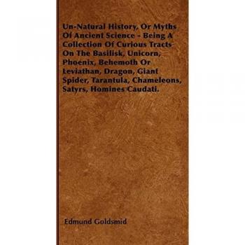 Un-Natural History, or Myths of Ancient Science - Being a Collection of Curious Tracts on the Basilisk, Unicorn, Phoenix, Behemoth or Leviathan, Drago