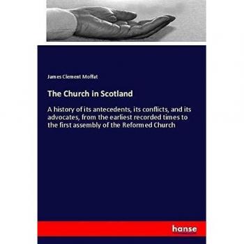 The Church in Scotland: A history of its antecedents, its conflicts, and its advocates, from the earliest recorded times to the first assembly of the Reformed Church