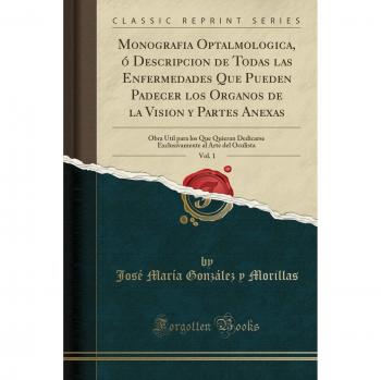 Monografia Optalmologica, ó Descripcion de Todas las Enfermedades Que Pueden Padecer los Organos de la Vision y Partes Anexas, Vol. 1: Obra Útil para ... al Arte del Oculista