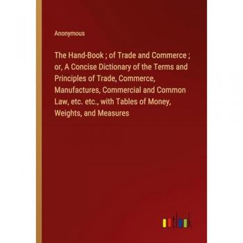 The Hand-Book ; of Trade and Commerce ; or, A Concise Dictionary of the Terms and Principles of Trade, Commerce, Manufactures, Commercial and Common ... with Tables of Money, Weights, and Measures