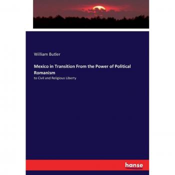 Mexico in Transition From the Power of Political Romanism: to Civil and Religious Liberty