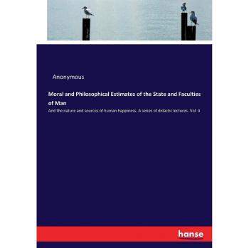 Moral and Philosophical Estimates of the State and Faculties of Man: And the nature and sources of human happiness. A series of didactic lectures. Vol. 4
