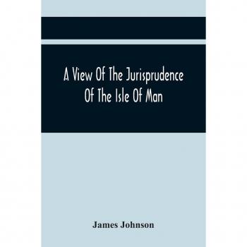 A View Of The Jurisprudence Of The Isle Of Man With The History Of Its Ancient Constitution Legislative Government And Extraordinary Privileges Together With The Practice Of The Courts &C