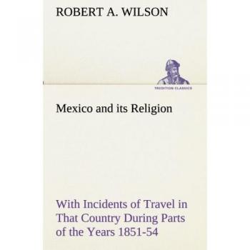 Mexico and its Religion With Incidents of Travel in That Country During Parts of the Years 1851-52-53-54 and Historical Notices of Events Connected With Places Visited