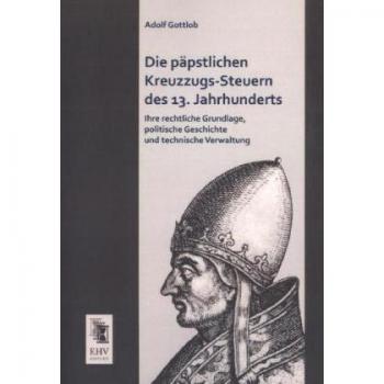 Die paepstlichen Kreuzzugs-Steuern des 13. Jahrhunderts: Ihre rechtliche Grundlage, politische Geschichte und technische Verwaltung