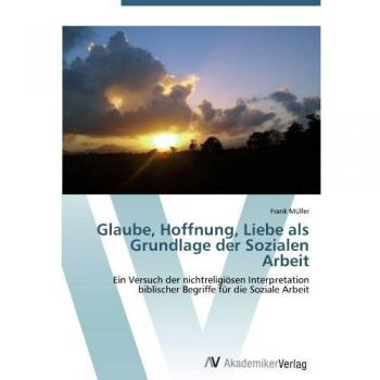 Glaube, Hoffnung, Liebe als Grundlage der Sozialen Arbeit: Ein Versuch der nichtreligiösen Interpretation  biblischer Begriffe für die Soziale Arbeit