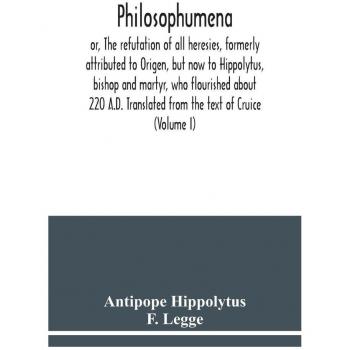 Philosophumena; or The refutation of all heresies formerly attributed to Origen but now to Hippolytus bishop and martyr who flourished about 220 A.D. Translated from the text of Cruice (Volume I)