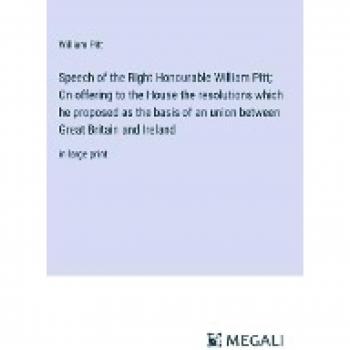 Speech of the Right Honourable William Pitt; On offering to the House the resolutions which he proposed as the basis of an union between Great Britain and Ireland: in large print