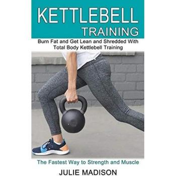 Kettlebell Training: Burn Fat and Get Lean and Shredded With Total Body Kettlebell Training (The Fastest Way to Strength and Muscle)