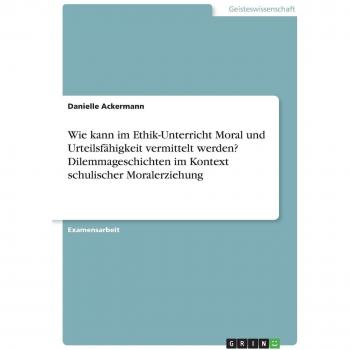 Wie kann im Ethik-Unterricht Moral und Urteilsfähigkeit vermittelt werden? Dilemmageschichten im Kontext schulischer Moralerziehung