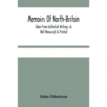 Memoirs Of North-Britain Taken From Authentick Writings As Well Manuscript As Printed. In Which It Is Prov'D That The Scots Nation Have Always Been Zealous In The Defence Of The Protestant Religion And Liberty