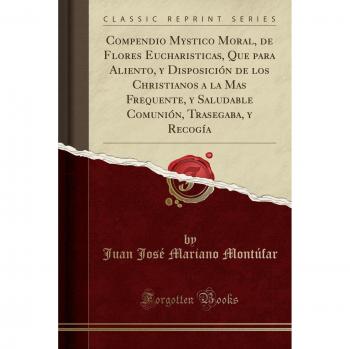 Compendio Mystico Moral, de Flores Eucharisticas, Que para Aliento, y Disposición de los Christianos a la Mas Frequente, y Saludable Comunión, Trasegaba, y Recogía