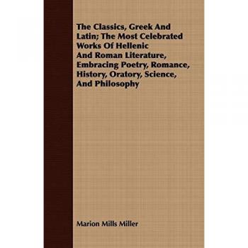 The Classics, Greek and Latin; The Most Celebrated Works of Hellenic and Roman Literature, Embracing Poetry, Romance, History, Oratory, Science, and P