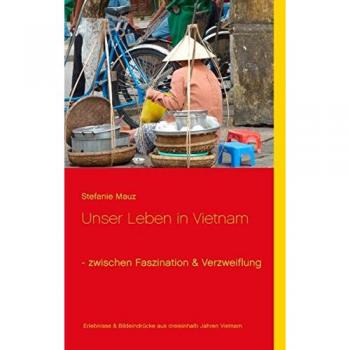 Unser Leben in Vietnam - zwischen Faszination & Verzweiflung: Erlebnisse & Bildeindrücke aus dreieinhalb Jahren Alltag in Vietnam