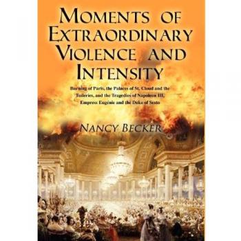 Moments of Extraordinary Violence and Intensity : Burning of Paris, the Palaces of St. Cloud and the Tuileries, and the Tragedies of Napoleon III, Empr